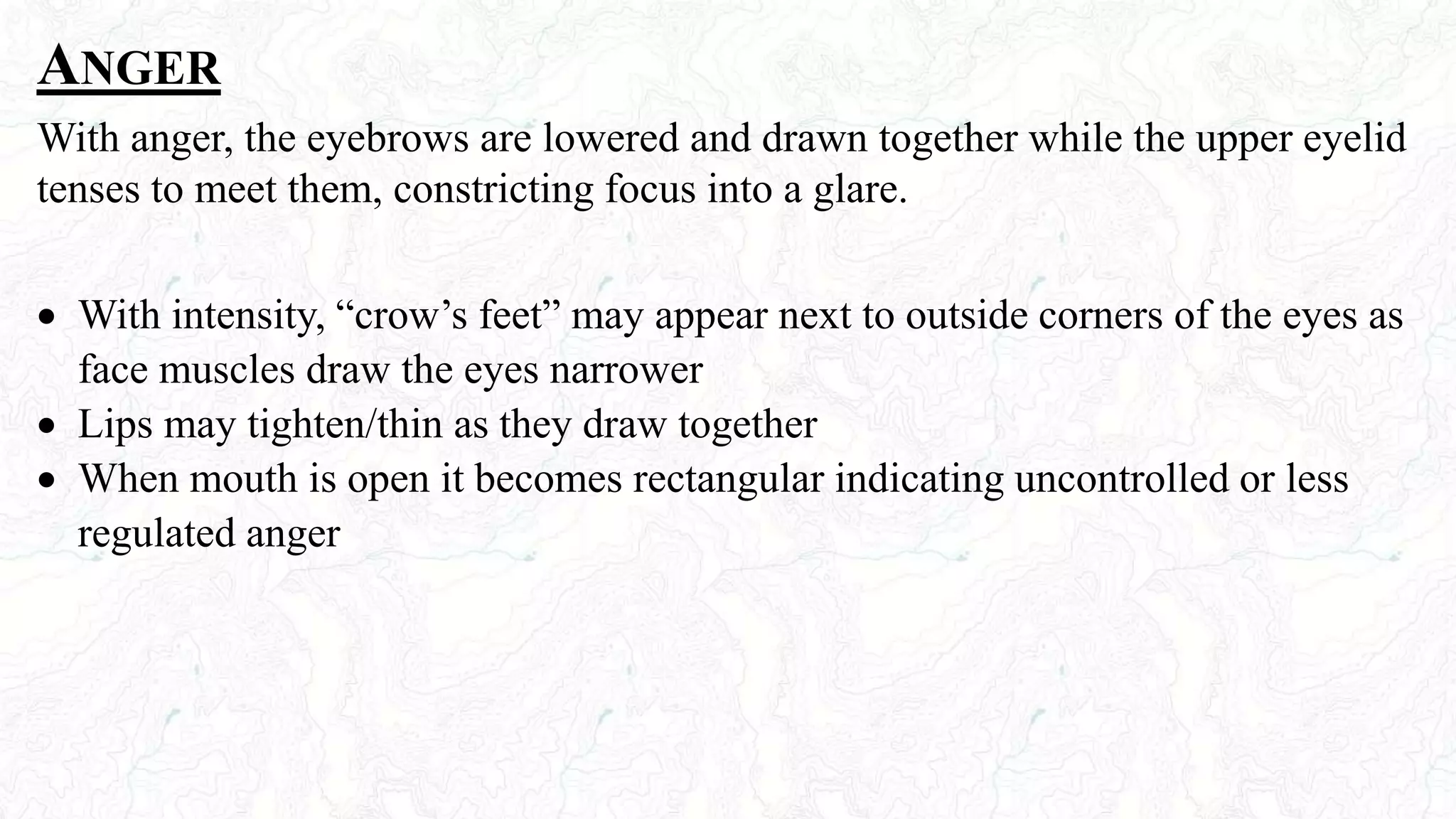 ANGER
With anger, the eyebrows are lowered and drawn together while the upper eyelid
tenses to meet them, constricting focus into a glare.
 With intensity, “crow’s feet” may appear next to outside corners of the eyes as
face muscles draw the eyes narrower
 Lips may tighten/thin as they draw together
 When mouth is open it becomes rectangular indicating uncontrolled or less
regulated anger
 
