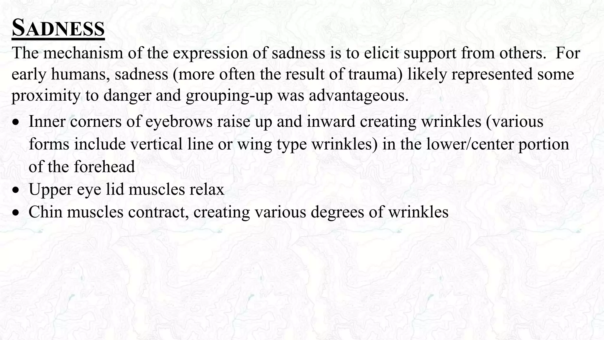 SADNESS
The mechanism of the expression of sadness is to elicit support from others. For
early humans, sadness (more often the result of trauma) likely represented some
proximity to danger and grouping-up was advantageous.
 Inner corners of eyebrows raise up and inward creating wrinkles (various
forms include vertical line or wing type wrinkles) in the lower/center portion
of the forehead
 Upper eye lid muscles relax
 Chin muscles contract, creating various degrees of wrinkles
 