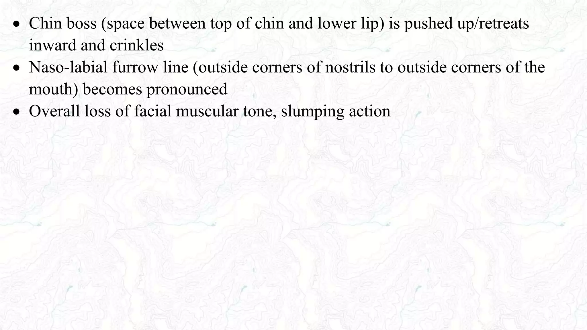  Chin boss (space between top of chin and lower lip) is pushed up/retreats
inward and crinkles
 Naso-labial furrow line (outside corners of nostrils to outside corners of the
mouth) becomes pronounced
 Overall loss of facial muscular tone, slumping action
 