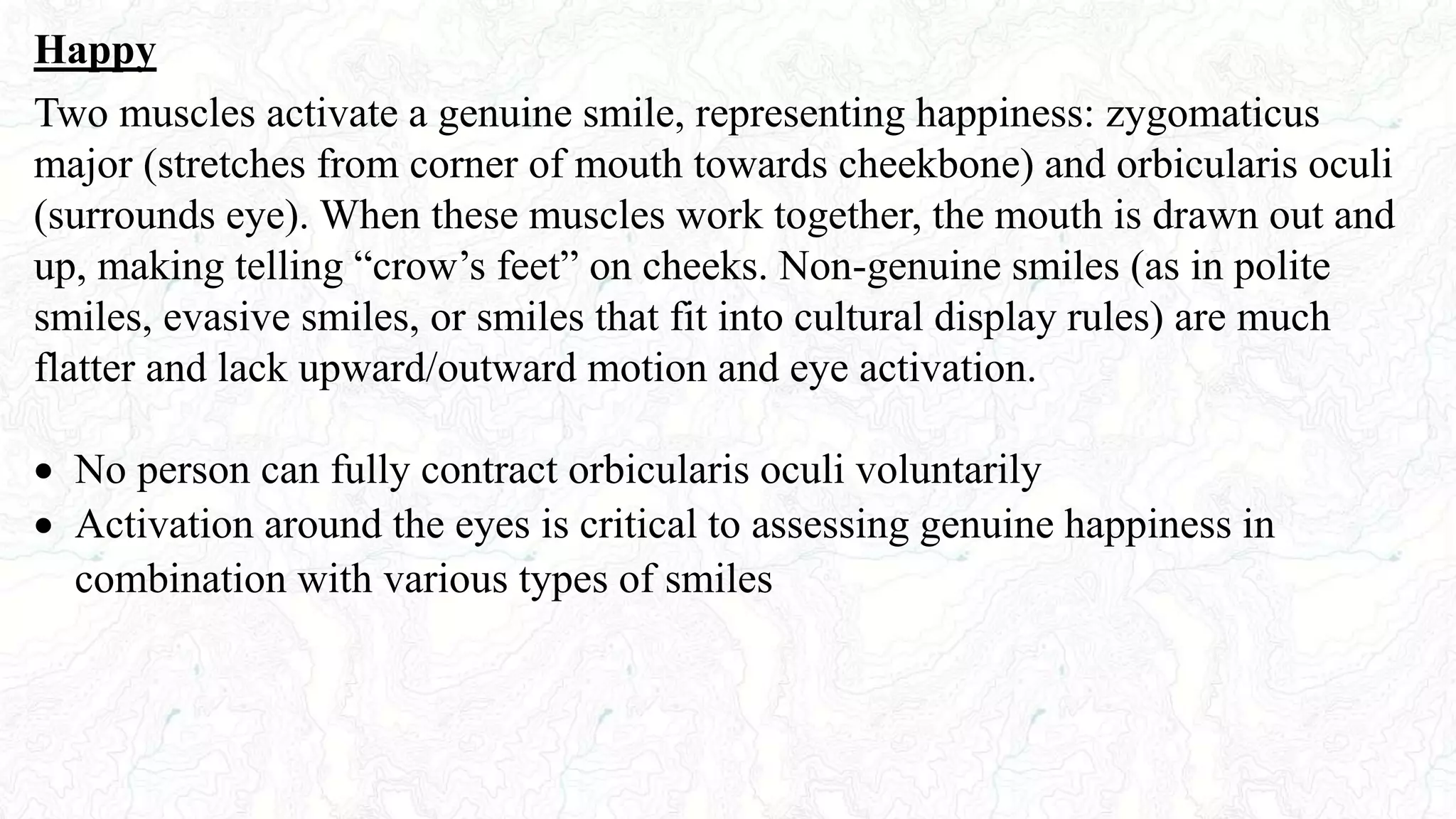 Happy
Two muscles activate a genuine smile, representing happiness: zygomaticus
major (stretches from corner of mouth towards cheekbone) and orbicularis oculi
(surrounds eye). When these muscles work together, the mouth is drawn out and
up, making telling “crow’s feet” on cheeks. Non-genuine smiles (as in polite
smiles, evasive smiles, or smiles that fit into cultural display rules) are much
flatter and lack upward/outward motion and eye activation.
 No person can fully contract orbicularis oculi voluntarily
 Activation around the eyes is critical to assessing genuine happiness in
combination with various types of smiles
 