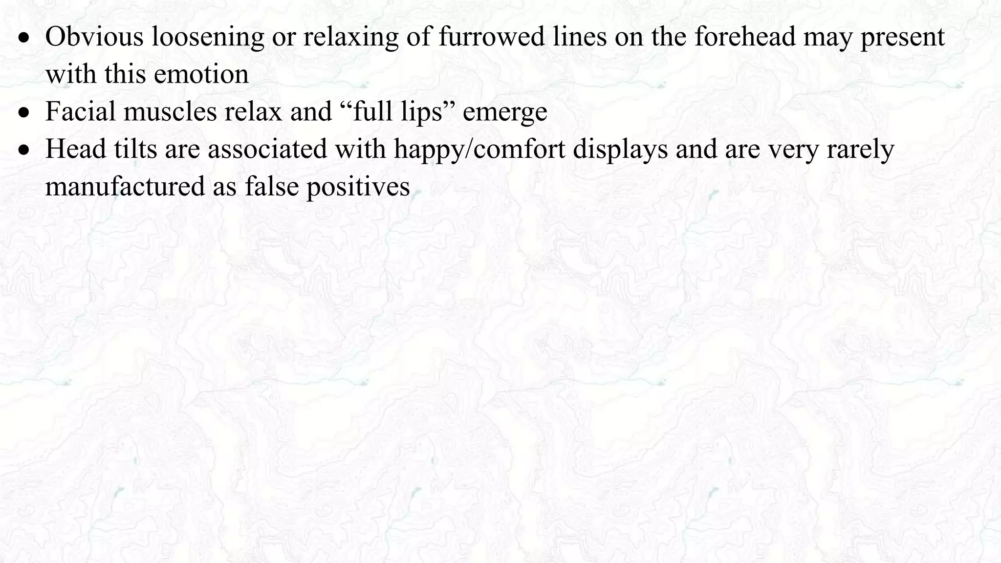  Obvious loosening or relaxing of furrowed lines on the forehead may present
with this emotion
 Facial muscles relax and “full lips” emerge
 Head tilts are associated with happy/comfort displays and are very rarely
manufactured as false positives
 