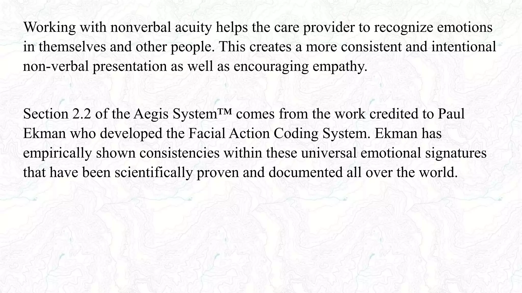 Working with nonverbal acuity helps the care provider to recognize emotions
in themselves and other people. This creates a more consistent and intentional
non-verbal presentation as well as encouraging empathy.
Section 2.2 of the Aegis System™ comes from the work credited to Paul
Ekman who developed the Facial Action Coding System. Ekman has
empirically shown consistencies within these universal emotional signatures
that have been scientifically proven and documented all over the world.
 