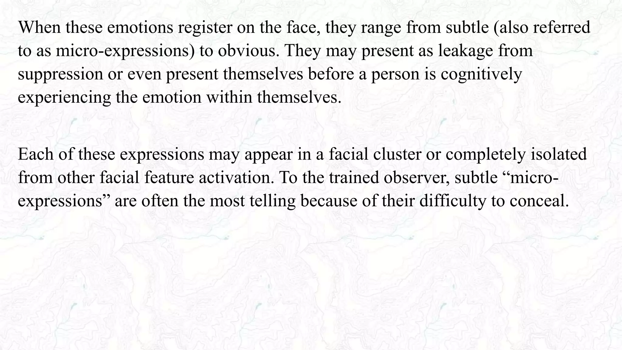 When these emotions register on the face, they range from subtle (also referred
to as micro-expressions) to obvious. They may present as leakage from
suppression or even present themselves before a person is cognitively
experiencing the emotion within themselves.
Each of these expressions may appear in a facial cluster or completely isolated
from other facial feature activation. To the trained observer, subtle “micro-
expressions” are often the most telling because of their difficulty to conceal.
 