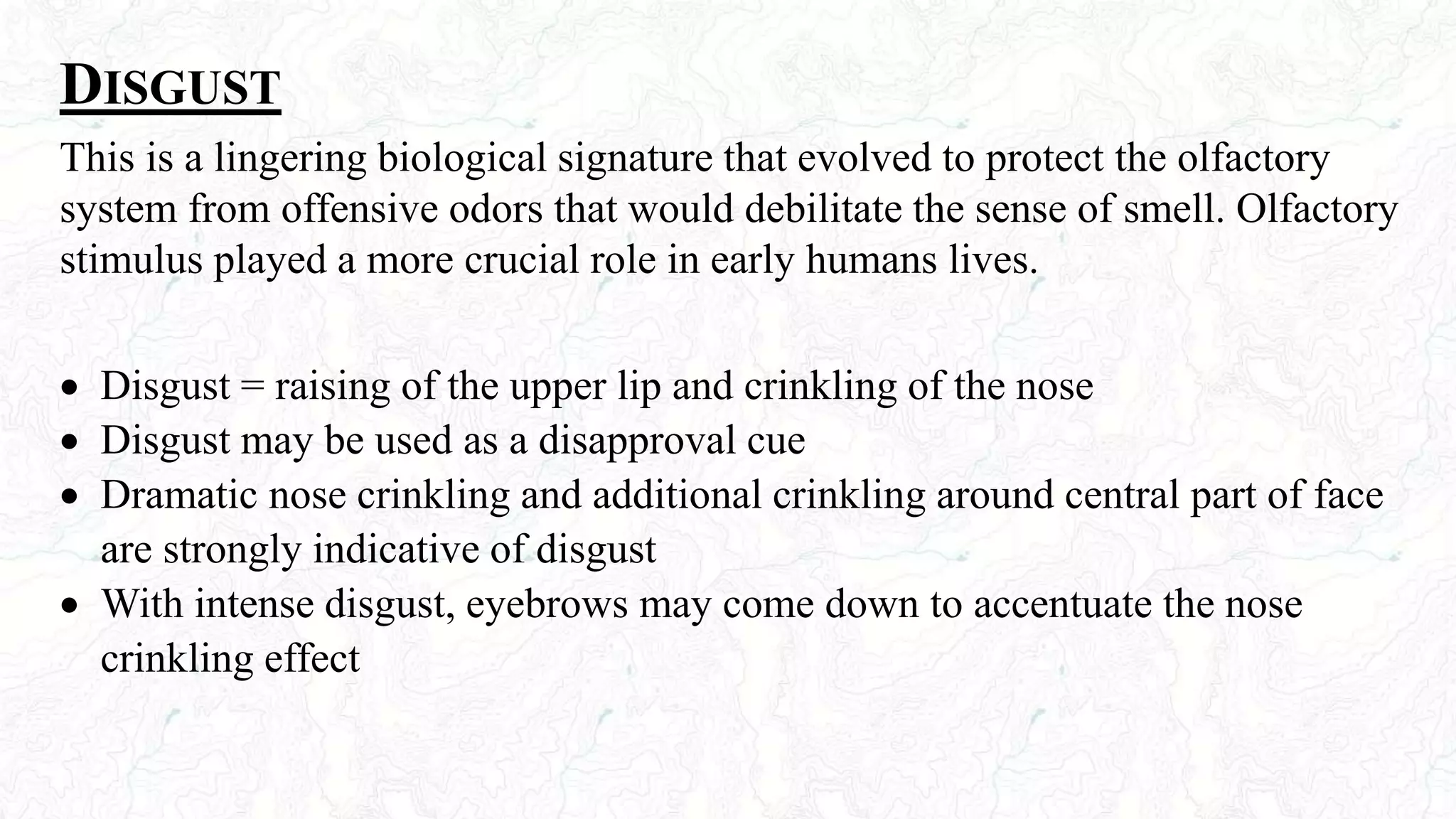 DISGUST
This is a lingering biological signature that evolved to protect the olfactory
system from offensive odors that would debilitate the sense of smell. Olfactory
stimulus played a more crucial role in early humans lives.
 Disgust = raising of the upper lip and crinkling of the nose
 Disgust may be used as a disapproval cue
 Dramatic nose crinkling and additional crinkling around central part of face
are strongly indicative of disgust
 With intense disgust, eyebrows may come down to accentuate the nose
crinkling effect
 