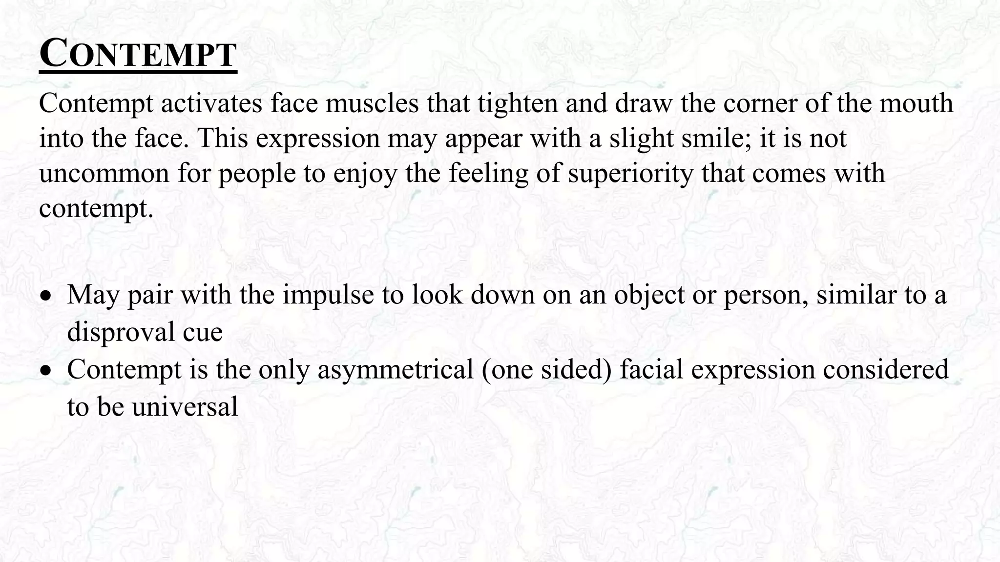 CONTEMPT
Contempt activates face muscles that tighten and draw the corner of the mouth
into the face. This expression may appear with a slight smile; it is not
uncommon for people to enjoy the feeling of superiority that comes with
contempt.
 May pair with the impulse to look down on an object or person, similar to a
disproval cue
 Contempt is the only asymmetrical (one sided) facial expression considered
to be universal
 