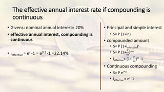 The effective annual interest rate if compounding is
continuous
• Givens: nominal annual interest= 20%
• effective annual interest, compounding is
continuous
• ieffective = er -1 = e0.2 -1 =22.14%
• Principal and simple interest
• S= P (1+in)
• compounded amount
• S= P (1+ieffective)n
• S= P (1+
𝑟
𝑚
)mn
• ieffective= (1+
𝑟
𝑚
)m -1
• Continuous compounding
• S= P er*n
• ieffective = er -1
 