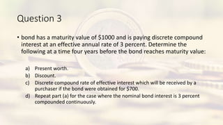 Question 3
• bond has a maturity value of $1000 and is paying discrete compound
interest at an effective annual rate of 3 percent. Determine the
following at a time four years before the bond reaches maturity value:
a) Present worth.
b) Discount.
c) Discrete compound rate of effective interest which will be received by a
purchaser if the bond were obtained for $700.
d) Repeat part (a) for the case where the nominal bond interest is 3 percent
compounded continuously.
 