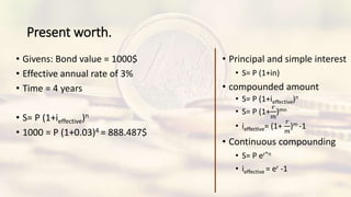 Present worth.
• Givens: Bond value = 1000$
• Effective annual rate of 3%
• Time = 4 years
• S= P (1+ieffective)n
• 1000 = P (1+0.03)4 = 888.487$
• Principal and simple interest
• S= P (1+in)
• compounded amount
• S= P (1+ieffective)n
• S= P (1+
𝑟
𝑚
)mn
• ieffective= (1+
𝑟
𝑚
)m -1
• Continuous compounding
• S= P er*n
• ieffective = er -1
 