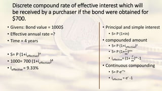 Discrete compound rate of effective interest which will
be received by a purchaser if the bond were obtained for
$700.
• Givens: Bond value = 1000$
• Effective annual rate =?
• Time = 4 years
• S= P (1+ieffective)n
• 1000= 700 (1+ieffective)4
• Ieffective = 9.33%
• Principal and simple interest
• S= P (1+in)
• compounded amount
• S= P (1+ieffective)n
• S= P (1+
𝑟
𝑚
)mn
• ieffective= (1+
𝑟
𝑚
)m -1
• Continuous compounding
• S= P er*n
• ieffective = er -1
 