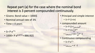 Repeat part (a) for the case where the nominal bond
interest is 3 percent compounded continuously.
• Givens: Bond value = 1000$
• Nominal annual rate of 3%
• Time = 4 years
• S= P er*n
• 1000= P e0.03*4 = 886.92$
• Principal and simple interest
• S= P (1+in)
• compounded amount
• S= P (1+ieffective)n
• S= P (1+
𝑟
𝑚
)mn
• ieffective= (1+
𝑟
𝑚
)m -1
• Continuous compounding
• S= P er*n
• ieffective = er -1
 