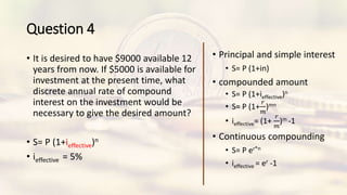Question 4
• It is desired to have $9000 available 12
years from now. If $5000 is available for
investment at the present time, what
discrete annual rate of compound
interest on the investment would be
necessary to give the desired amount?
• S= P (1+ieffective)n
• ieffective = 5%
• Principal and simple interest
• S= P (1+in)
• compounded amount
• S= P (1+ieffective)n
• S= P (1+
𝑟
𝑚
)mn
• ieffective= (1+
𝑟
𝑚
)m -1
• Continuous compounding
• S= P er*n
• ieffective = er -1
 
