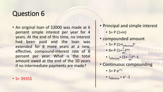 Question 6
• An original loan of $2000 was made at 6
percent simple interest per year for 4
years. At the end of this time, no interest
had been paid and the loan was
extended for 6 more years at a new,
effective, compound-interest rate of 8
percent per year. What is the total
amount owed at the end of the 10 years
if no intermediate payments are made?
• S= 3935$
• Principal and simple interest
• S= P (1+in)
• compounded amount
• S= P (1+ieffective)n
• S= P (1+
𝑟
𝑚
)mn
• ieffective= (1+
𝑟
𝑚
)m -1
• Continuous compounding
• S= P er*n
• ieffective = er -1
 