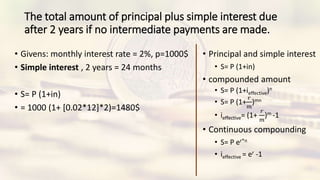 The total amount of principal plus simple interest due
after 2 years if no intermediate payments are made.
• Givens: monthly interest rate = 2%, p=1000$
• Simple interest , 2 years = 24 months
• S= P (1+in)
• = 1000 (1+ [0.02*12]*2)=1480$
• Principal and simple interest
• S= P (1+in)
• compounded amount
• S= P (1+ieffective)n
• S= P (1+
𝑟
𝑚
)mn
• ieffective= (1+
𝑟
𝑚
)m -1
• Continuous compounding
• S= P er*n
• ieffective = er -1
 
