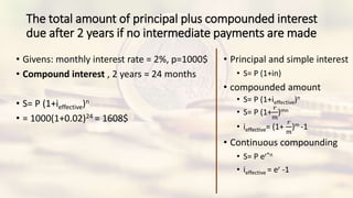 The total amount of principal plus compounded interest
due after 2 years if no intermediate payments are made
• Givens: monthly interest rate = 2%, p=1000$
• Compound interest , 2 years = 24 months
• S= P (1+ieffective)n
• = 1000(1+0.02)24 = 1608$
• Principal and simple interest
• S= P (1+in)
• compounded amount
• S= P (1+ieffective)n
• S= P (1+
𝑟
𝑚
)mn
• ieffective= (1+
𝑟
𝑚
)m -1
• Continuous compounding
• S= P er*n
• ieffective = er -1
 