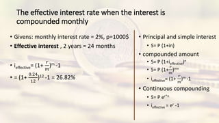The effective interest rate when the interest is
compounded monthly
• Givens: monthly interest rate = 2%, p=1000$
• Effective interest , 2 years = 24 months
• ieffective= (1+
𝑟
𝑚
)m -1
• = (1+
0.24
12
)12 -1 = 26.82%
• Principal and simple interest
• S= P (1+in)
• compounded amount
• S= P (1+ieffective)n
• S= P (1+
𝑟
𝑚
)mn
• ieffective= (1+
𝑟
𝑚
)m -1
• Continuous compounding
• S= P er*n
• ieffective = er -1
 