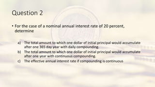 Question 2
• For the case of a nominal annual interest rate of 20 percent,
determine
a) The total amount to which one dollar of initial principal would accumulate
after one 365 day year with daily compounding.
b) The total amount to which one dollar of initial principal would accumulate
after one year with continuous compounding.
c) The effective annual interest rate if compounding is continuous
 