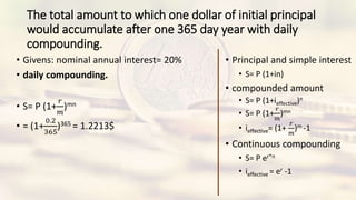 The total amount to which one dollar of initial principal
would accumulate after one 365 day year with daily
compounding.
• Givens: nominal annual interest= 20%
• daily compounding.
• S= P (1+
𝑟
𝑚
)mn
• = (1+
0.2
365
)365 = 1.2213$
• Principal and simple interest
• S= P (1+in)
• compounded amount
• S= P (1+ieffective)n
• S= P (1+
𝑟
𝑚
)mn
• ieffective= (1+
𝑟
𝑚
)m -1
• Continuous compounding
• S= P er*n
• ieffective = er -1
 