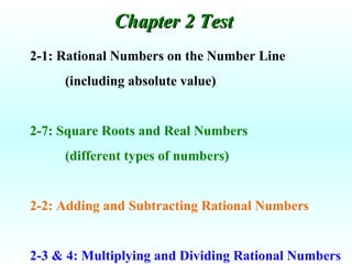 2-1: Rational Numbers on the Number Line (including absolute value) 2-7: Square Roots and Real Numbers (different types of numbers) 2-2: Adding and Subtracting Rational Numbers 2-3 & 4: Multiplying and Dividing Rational Numbers Chapter 2 Test  