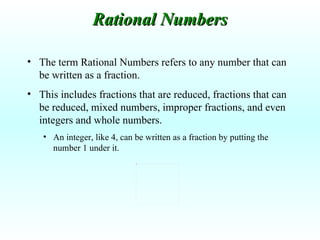 The term Rational Numbers refers to any number that can be written as a fraction. This includes fractions that are reduced, fractions that can be reduced, mixed numbers, improper fractions, and even integers and whole numbers.  An integer, like 4, can be written as a fraction by putting the number 1 under it. Rational Numbers 