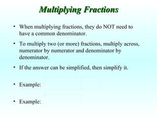 When multiplying fractions, they do NOT need to have a common denominator. To multiply two (or more) fractions, multiply across, numerator by numerator and denominator by denominator. If the answer can be simplified, then simplify it. Example:  Example: Multiplying Fractions 