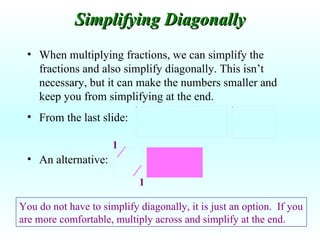 When multiplying fractions, we can simplify the fractions and also simplify diagonally. This isn’t necessary, but it can make the numbers smaller and keep you from simplifying at the end. From the last slide: An alternative: Simplifying Diagonally You do not have to simplify diagonally, it is just an option.  If you are more comfortable, multiply across and simplify at the end. 1 1 
