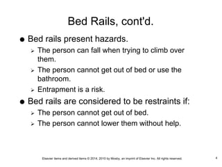 Elsevier items and derived items © 2014, 2010 by Mosby, an imprint of Elsevier Inc. All rights reserved.
Bed Rails, cont'd.
 Bed rails present hazards.
 The person can fall when trying to climb over
them.
 The person cannot get out of bed or use the
bathroom.
 Entrapment is a risk.
 Bed rails are considered to be restraints if:
 The person cannot get out of bed.
 The person cannot lower them without help.
4
 