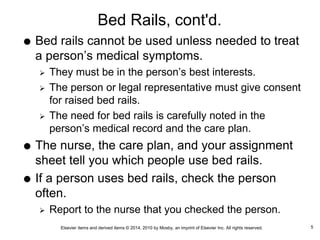 Elsevier items and derived items © 2014, 2010 by Mosby, an imprint of Elsevier Inc. All rights reserved.
Bed Rails, cont'd.
 Bed rails cannot be used unless needed to treat
a person’s medical symptoms.
 They must be in the person’s best interests.
 The person or legal representative must give consent
for raised bed rails.
 The need for bed rails is carefully noted in the
person’s medical record and the care plan.
 The nurse, the care plan, and your assignment
sheet tell you which people use bed rails.
 If a person uses bed rails, check the person
often.
 Report to the nurse that you checked the person.
5
 