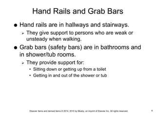 Elsevier items and derived items © 2014, 2010 by Mosby, an imprint of Elsevier Inc. All rights reserved.
Hand Rails and Grab Bars
 Hand rails are in hallways and stairways.
 They give support to persons who are weak or
unsteady when walking.
 Grab bars (safety bars) are in bathrooms and
in shower/tub rooms.
 They provide support for:
• Sitting down or getting up from a toilet
• Getting in and out of the shower or tub
6
 