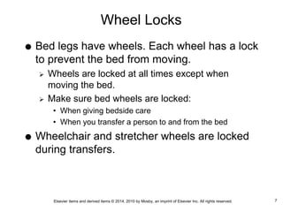 Elsevier items and derived items © 2014, 2010 by Mosby, an imprint of Elsevier Inc. All rights reserved.
Wheel Locks
 Bed legs have wheels. Each wheel has a lock
to prevent the bed from moving.
 Wheels are locked at all times except when
moving the bed.
 Make sure bed wheels are locked:
• When giving bedside care
• When you transfer a person to and from the bed
 Wheelchair and stretcher wheels are locked
during transfers.
7
 