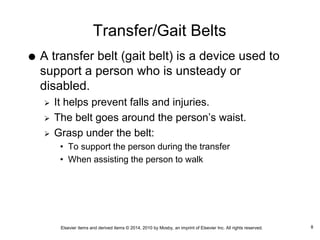 Elsevier items and derived items © 2014, 2010 by Mosby, an imprint of Elsevier Inc. All rights reserved.
Transfer/Gait Belts
 A transfer belt (gait belt) is a device used to
support a person who is unsteady or
disabled.
 It helps prevent falls and injuries.
 The belt goes around the person’s waist.
 Grasp under the belt:
• To support the person during the transfer
• When assisting the person to walk
8
 