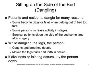 Elsevier items and derived items © 2014, 2010 by Mosby, an imprint of Elsevier Inc. All rights reserved.
Sitting on the Side of the Bed
(Dangling)
 Patients and residents dangle for many reasons.
 Some become dizzy or faint when getting out of bed too
fast.
 Some persons increase activity in stages.
 Surgical patients sit on the side of the bed some time
after surgery.
 While dangling the legs, the person:
 Coughs and breathes deeply
 Moves the legs back and forth in circles
 If dizziness or fainting occurs, lay the person
down.
13
 