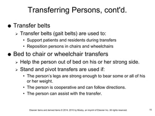 Elsevier items and derived items © 2014, 2010 by Mosby, an imprint of Elsevier Inc. All rights reserved.
Transferring Persons, cont'd.
 Transfer belts
 Transfer belts (gait belts) are used to:
• Support patients and residents during transfers
• Reposition persons in chairs and wheelchairs
 Bed to chair or wheelchair transfers
 Help the person out of bed on his or her strong side.
 Stand and pivot transfers are used if:
• The person’s legs are strong enough to bear some or all of his
or her weight.
• The person is cooperative and can follow directions.
• The person can assist with the transfer.
15
 