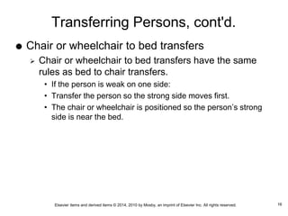 Elsevier items and derived items © 2014, 2010 by Mosby, an imprint of Elsevier Inc. All rights reserved.
Transferring Persons, cont'd.
 Chair or wheelchair to bed transfers
 Chair or wheelchair to bed transfers have the same
rules as bed to chair transfers.
• If the person is weak on one side:
• Transfer the person so the strong side moves first.
• The chair or wheelchair is positioned so the person’s strong
side is near the bed.
16
 