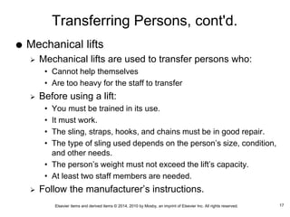 Elsevier items and derived items © 2014, 2010 by Mosby, an imprint of Elsevier Inc. All rights reserved.
Transferring Persons, cont'd.
 Mechanical lifts
 Mechanical lifts are used to transfer persons who:
• Cannot help themselves
• Are too heavy for the staff to transfer
 Before using a lift:
• You must be trained in its use.
• It must work.
• The sling, straps, hooks, and chains must be in good repair.
• The type of sling used depends on the person’s size, condition,
and other needs.
• The person’s weight must not exceed the lift’s capacity.
• At least two staff members are needed.
 Follow the manufacturer’s instructions.
17
 