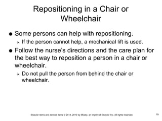 Elsevier items and derived items © 2014, 2010 by Mosby, an imprint of Elsevier Inc. All rights reserved.
Repositioning in a Chair or
Wheelchair
 Some persons can help with repositioning.
 If the person cannot help, a mechanical lift is used.
 Follow the nurse’s directions and the care plan for
the best way to reposition a person in a chair or
wheelchair.
 Do not pull the person from behind the chair or
wheelchair.
19
 