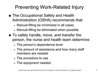 Elsevier items and derived items © 2014, 2010 by Mosby, an imprint of Elsevier Inc. All rights reserved.
Preventing Work-Related Injury
 The Occupational Safety and Health
Administration (OSHA) recommends that:
 Manual lifting be minimized in all cases
 Manual lifting be eliminated when possible
 To safely handle, move, and transfer the
person, the nurse and health team determine:
 The person’s dependence level
 The amount of assistance and how many staff
members are needed
 The procedure to use
 The equipment needed
3
 