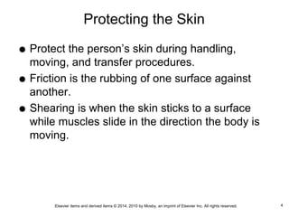 Elsevier items and derived items © 2014, 2010 by Mosby, an imprint of Elsevier Inc. All rights reserved.
Protecting the Skin
 Protect the person’s skin during handling,
moving, and transfer procedures.
 Friction is the rubbing of one surface against
another.
 Shearing is when the skin sticks to a surface
while muscles slide in the direction the body is
moving.
4
 