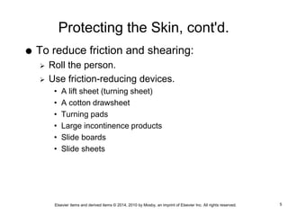 Elsevier items and derived items © 2014, 2010 by Mosby, an imprint of Elsevier Inc. All rights reserved.
Protecting the Skin, cont'd.
 To reduce friction and shearing:
 Roll the person.
 Use friction-reducing devices.
• A lift sheet (turning sheet)
• A cotton drawsheet
• Turning pads
• Large incontinence products
• Slide boards
• Slide sheets
5
 