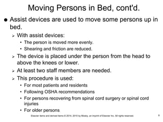 Elsevier items and derived items © 2014, 2010 by Mosby, an imprint of Elsevier Inc. All rights reserved.
Moving Persons in Bed, cont'd.
 Assist devices are used to move some persons up in
bed.
 With assist devices:
• The person is moved more evenly.
• Shearing and friction are reduced.
 The device is placed under the person from the head to
above the knees or lower.
 At least two staff members are needed.
 This procedure is used:
• For most patients and residents
• Following OSHA recommendations
• For persons recovering from spinal cord surgery or spinal cord
injuries
• For older persons
8
 