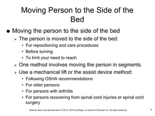 Elsevier items and derived items © 2014, 2010 by Mosby, an imprint of Elsevier Inc. All rights reserved.
Moving Person to the Side of the
Bed
 Moving the person to the side of the bed
 The person is moved to the side of the bed:
• For repositioning and care procedures
• Before turning
• To limit your need to reach
 One method involves moving the person in segments.
 Use a mechanical lift or the assist device method:
• Following OSHA recommendations
• For older persons
• For persons with arthritis
• For persons recovering from spinal cord injuries or spinal cord
surgery
9
 