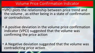 Volume Price Confirmation Indicator
•VPCI plots the relationship between price trend and
the volume , as either being in a state of confirmation
or contradiction.
• A positive deviation in the volume price confirmation
indicator (VPCI) suggested that the volume was
confirming the price action
• A Negative deviation suggested that the volume was
contradicting price action
 