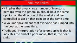 Volume Spikes
•It implies that a very large number of investors,
perhaps even the general public, all hold the same
opinion on the direction of the market and feel
compelled to act on that opinion at the same time
• A volume spike means that everyone has jumped into
the boat at the same time.
•Traditional interpretation of a volume spike is that it
indicates the end of a price move, that is, the boat
sinks.
 