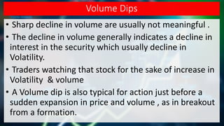 Volume Dips
• Sharp decline in volume are usually not meaningful .
• The decline in volume generally indicates a decline in
interest in the security which usually decline in
Volatility.
• Traders watching that stock for the sake of increase in
Volatility & volume
• A Volume dip is also typical for action just before a
sudden expansion in price and volume , as in breakout
from a formation.
 