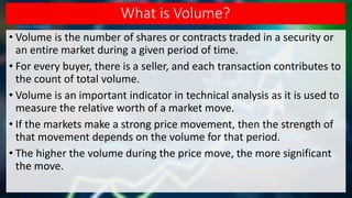 What is Volume?
• Volume is the number of shares or contracts traded in a security or
an entire market during a given period of time.
• For every buyer, there is a seller, and each transaction contributes to
the count of total volume.
• Volume is an important indicator in technical analysis as it is used to
measure the relative worth of a market move.
• If the markets make a strong price movement, then the strength of
that movement depends on the volume for that period.
• The higher the volume during the price move, the more significant
the move.
 