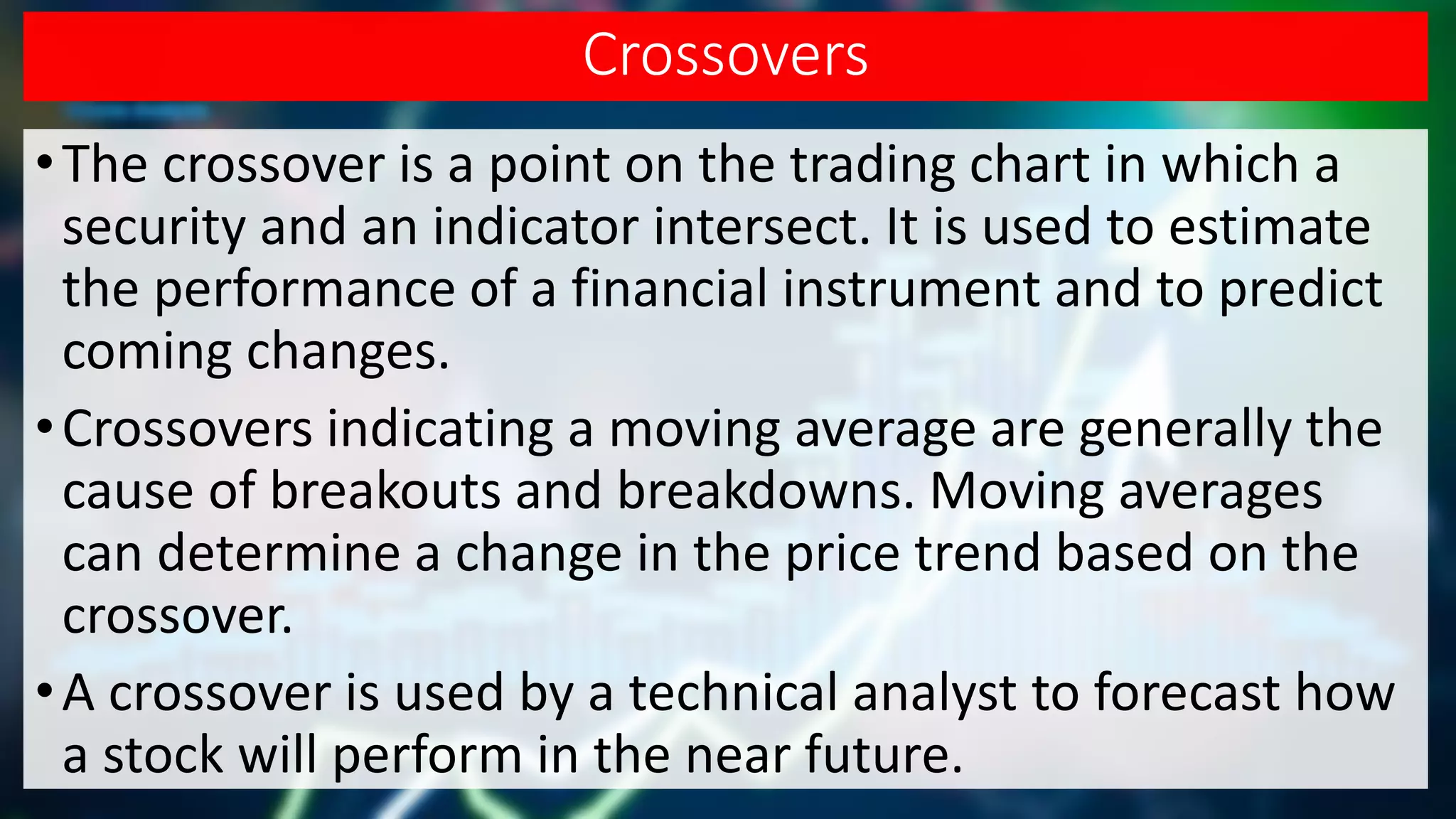 Crossovers
•The crossover is a point on the trading chart in which a
security and an indicator intersect. It is used to estimate
the performance of a financial instrument and to predict
coming changes.
•Crossovers indicating a moving average are generally the
cause of breakouts and breakdowns. Moving averages
can determine a change in the price trend based on the
crossover.
•A crossover is used by a technical analyst to forecast how
a stock will perform in the near future.
 