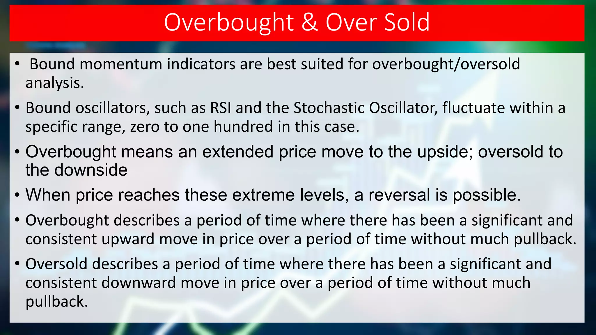 Overbought & Over Sold
• Bound momentum indicators are best suited for overbought/oversold
analysis.
• Bound oscillators, such as RSI and the Stochastic Oscillator, fluctuate within a
specific range, zero to one hundred in this case.
• Overbought means an extended price move to the upside; oversold to
the downside
• When price reaches these extreme levels, a reversal is possible.
• Overbought describes a period of time where there has been a significant and
consistent upward move in price over a period of time without much pullback.
• Oversold describes a period of time where there has been a significant and
consistent downward move in price over a period of time without much
pullback.
 