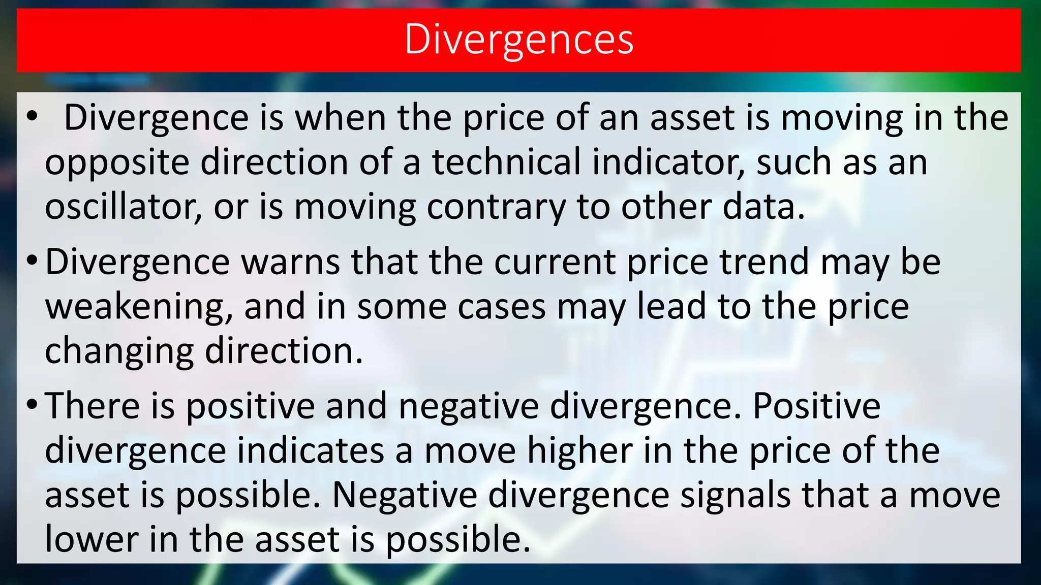 Divergences
• Divergence is when the price of an asset is moving in the
opposite direction of a technical indicator, such as an
oscillator, or is moving contrary to other data.
•Divergence warns that the current price trend may be
weakening, and in some cases may lead to the price
changing direction.
•There is positive and negative divergence. Positive
divergence indicates a move higher in the price of the
asset is possible. Negative divergence signals that a move
lower in the asset is possible.
 