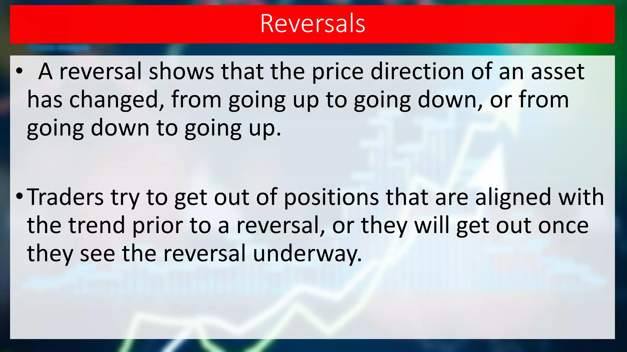 Reversals
• A reversal shows that the price direction of an asset
has changed, from going up to going down, or from
going down to going up.
•Traders try to get out of positions that are aligned with
the trend prior to a reversal, or they will get out once
they see the reversal underway.
 