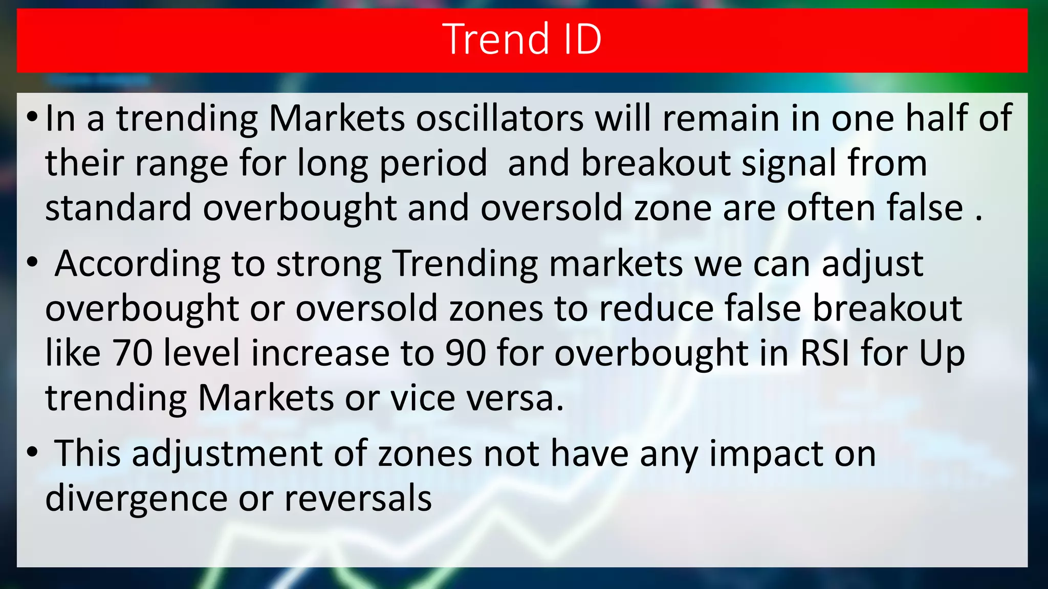 Trend ID
•In a trending Markets oscillators will remain in one half of
their range for long period and breakout signal from
standard overbought and oversold zone are often false .
• According to strong Trending markets we can adjust
overbought or oversold zones to reduce false breakout
like 70 level increase to 90 for overbought in RSI for Up
trending Markets or vice versa.
• This adjustment of zones not have any impact on
divergence or reversals
 