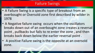 Failure Swings
• A Failure Swing is a specific type of breakout from an
overbought or Oversold zone first described by wilder in
1978
• A Negative failure swing occurs when the oscillators
breaks down out of an overbought zone creates a reversal
point , pullbacks but fails to re enter the zone , and then
breaks back down below the earlier reversal point .
• A positive Failure swing is the opposite at an oversold
zone.
 